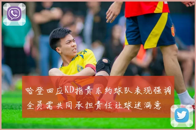 哈登回应KD指责东约球队表现强调全员需共同承担责任让球迷满意