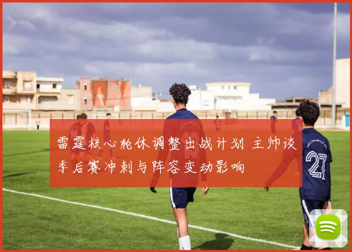 雷霆核心轮休调整出战计划 主帅谈季后赛冲刺与阵容变动影响