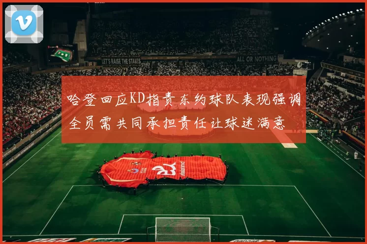 哈登回应KD指责东约球队表现强调全员需共同承担责任让球迷满意