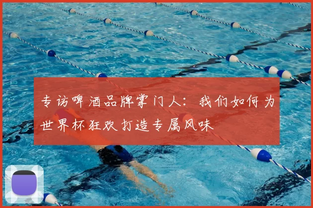 专访啤酒品牌掌门人:我们如何为世界杯狂欢打造专属风味