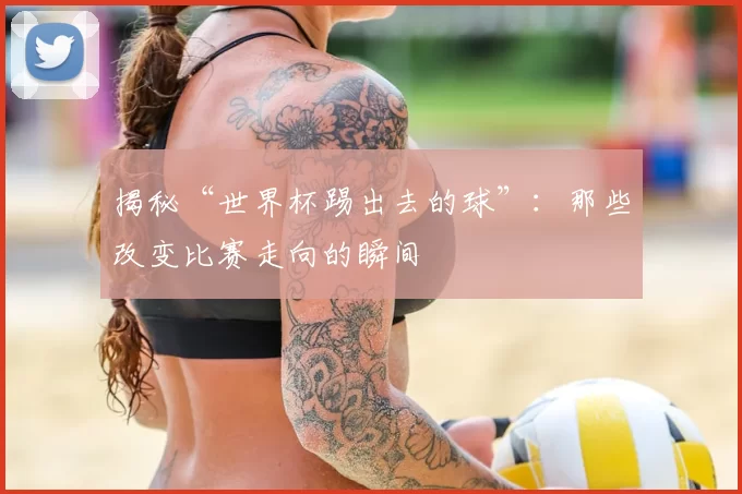 揭秘“世界杯踢出去的球”：那些改变比赛走向的瞬间