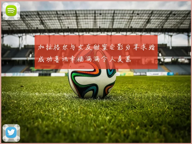 加拉格尔与女友甜蜜合影分享求婚成功喜讯幸福满满令人羡慕