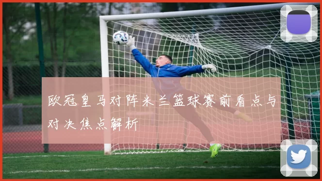 欧冠皇马对阵米兰篮球赛前看点与对决焦点解析