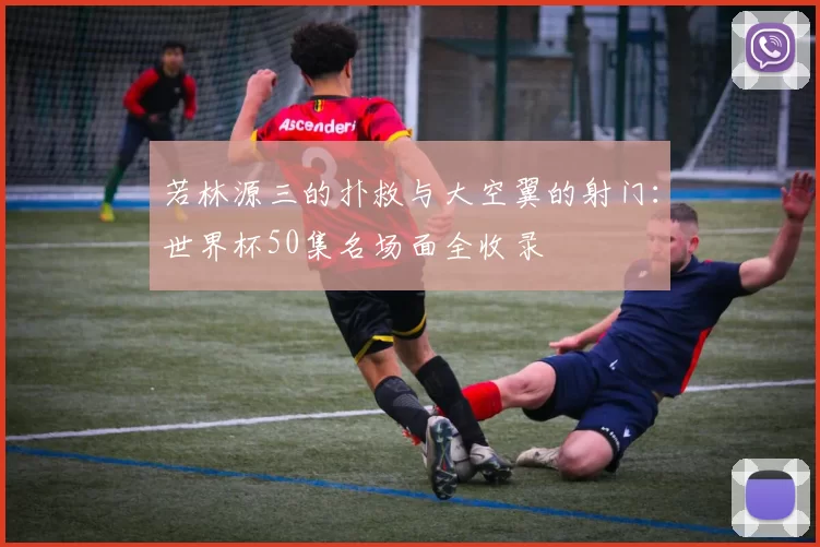 若林源三的扑救与大空翼的射门:世界杯50集名场面全收录