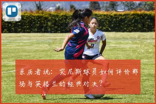 亲历者说：突尼斯球员如何评价那场与英格兰的经典对决？