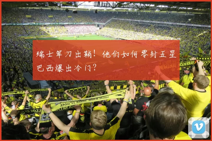 瑞士军刀出鞘!他们如何零封五星巴西爆出冷门?