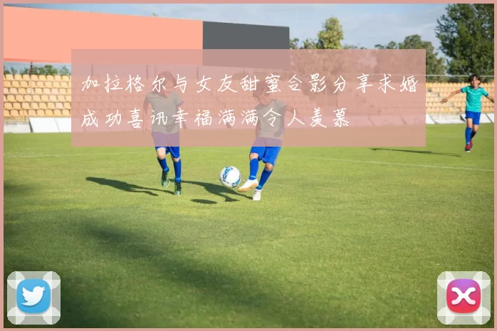 加拉格尔与女友甜蜜合影分享求婚成功喜讯幸福满满令人羡慕