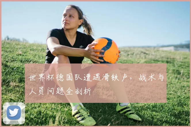 世界杯德国队遭遇滑铁卢，战术与人员问题全剖析