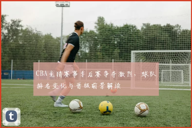 CBA竞猜赛事季后赛争夺激烈，球队排名变化与晋级前景解读