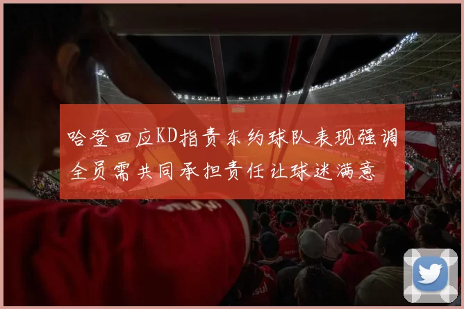 哈登回应KD指责东约球队表现强调全员需共同承担责任让球迷满意