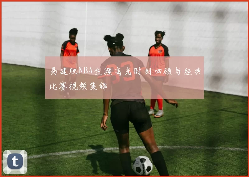 易建联NBA生涯高光时刻回顾与经典比赛视频集锦