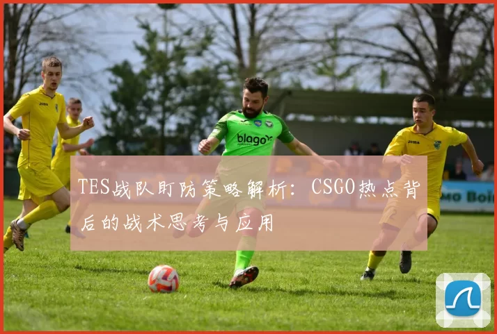 TES战队盯防策略解析：CSGO热点背后的战术思考与应用