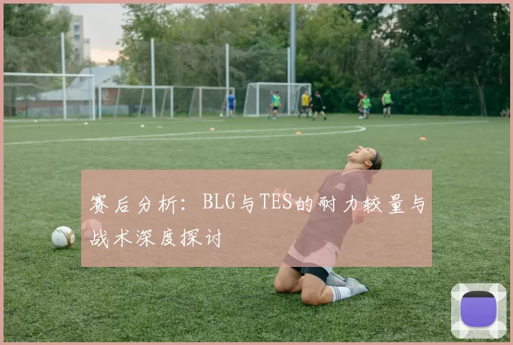 赛后分析：BLG与TES的耐力较量与战术深度探讨